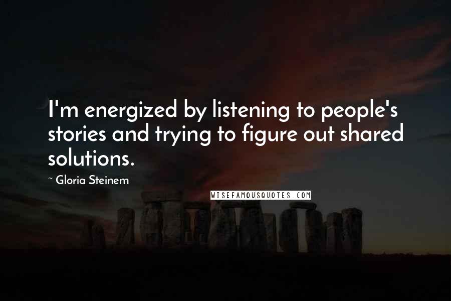 Gloria Steinem Quotes: I'm energized by listening to people's stories and trying to figure out shared solutions.