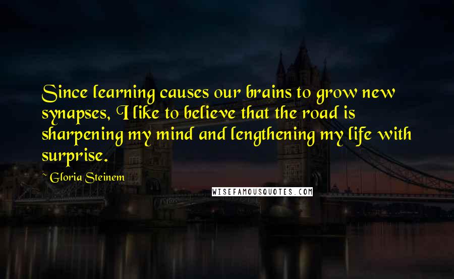 Gloria Steinem Quotes: Since learning causes our brains to grow new synapses, I like to believe that the road is sharpening my mind and lengthening my life with surprise.