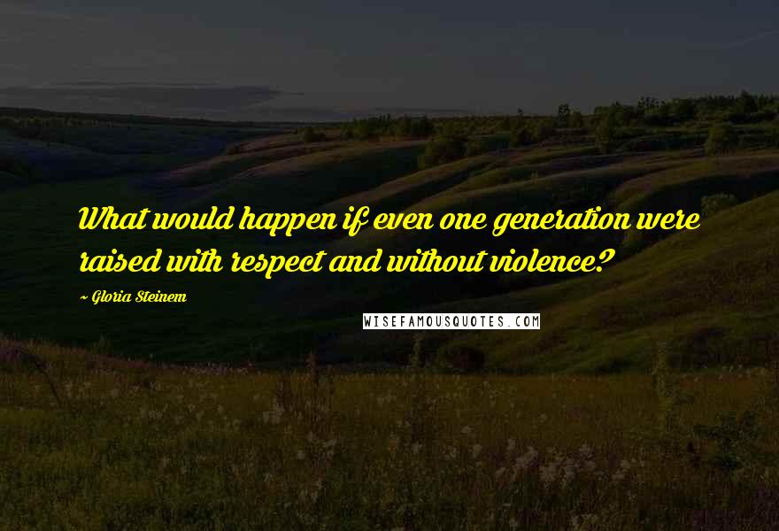 Gloria Steinem Quotes: What would happen if even one generation were raised with respect and without violence?