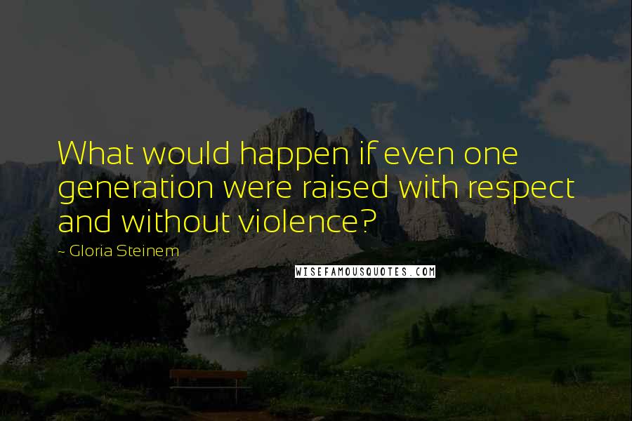 Gloria Steinem Quotes: What would happen if even one generation were raised with respect and without violence?