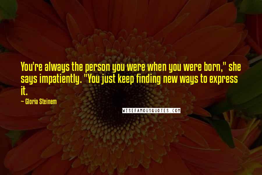 Gloria Steinem Quotes: You're always the person you were when you were born," she says impatiently. "You just keep finding new ways to express it.