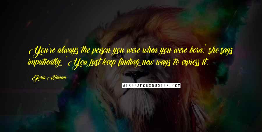 Gloria Steinem Quotes: You're always the person you were when you were born," she says impatiently. "You just keep finding new ways to express it.