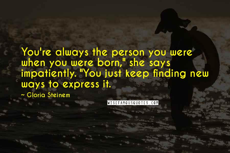 Gloria Steinem Quotes: You're always the person you were when you were born," she says impatiently. "You just keep finding new ways to express it.