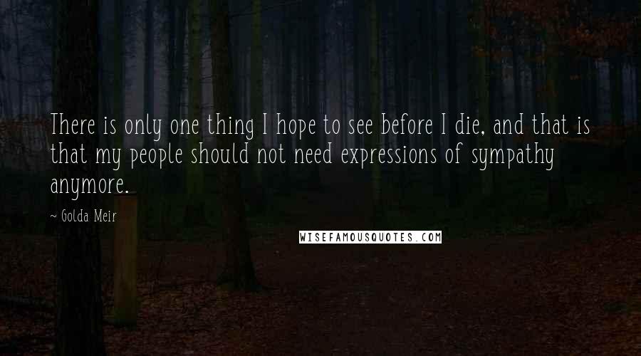 Golda Meir Quotes: There is only one thing I hope to see before I die, and that is that my people should not need expressions of sympathy anymore.