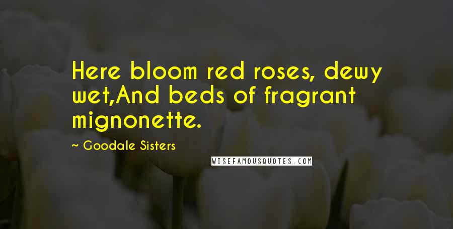 Goodale Sisters Quotes: Here bloom red roses, dewy wet,And beds of fragrant mignonette.