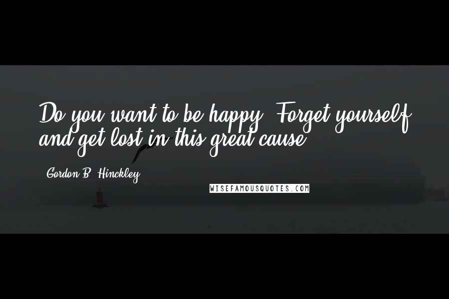 Gordon B. Hinckley Quotes: Do you want to be happy? Forget yourself and get lost in this great cause.