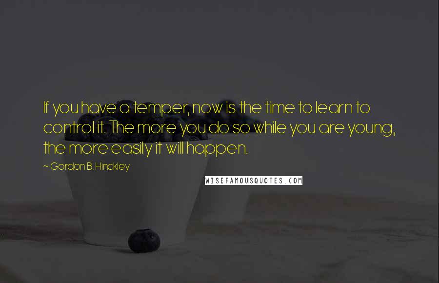 Gordon B. Hinckley Quotes: If you have a temper, now is the time to learn to control it. The more you do so while you are young, the more easily it will happen.