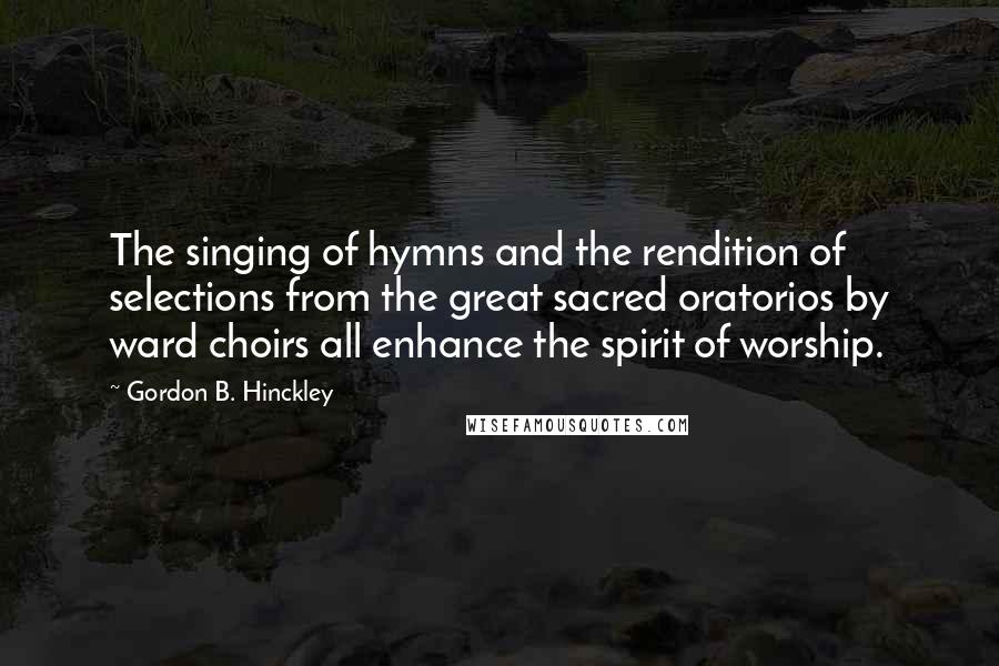 Gordon B. Hinckley Quotes: The singing of hymns and the rendition of selections from the great sacred oratorios by ward choirs all enhance the spirit of worship.