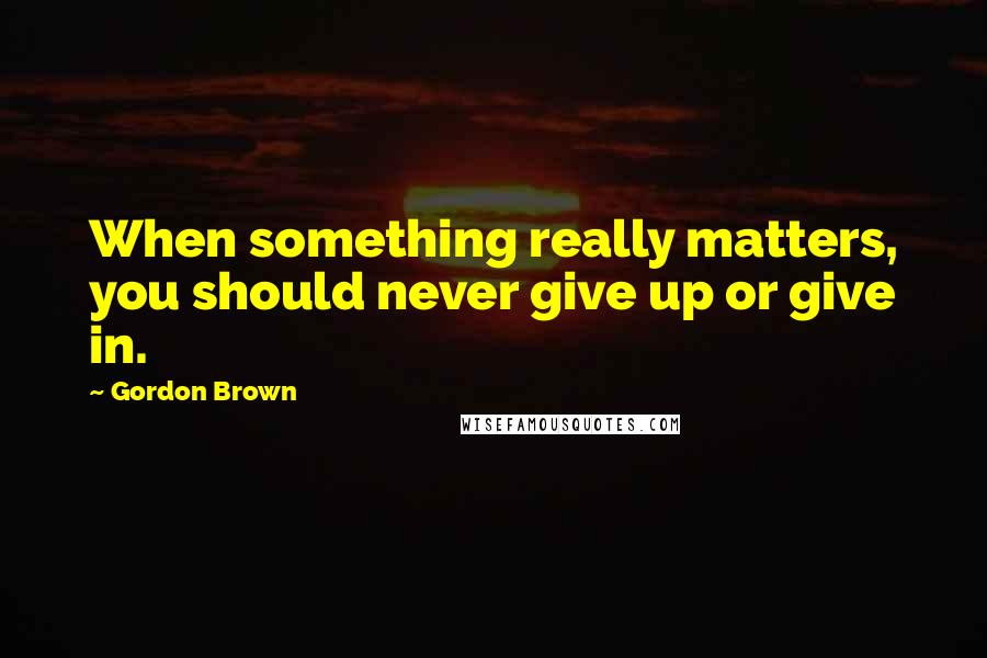 Gordon Brown Quotes: When something really matters, you should never give up or give in.