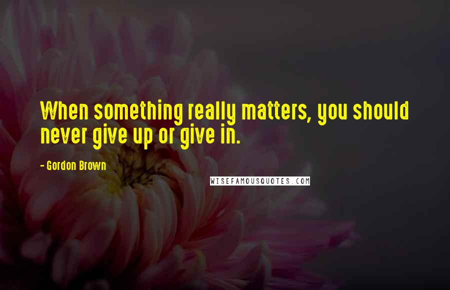 Gordon Brown Quotes: When something really matters, you should never give up or give in.