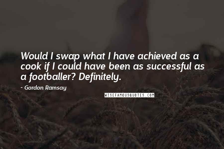 Gordon Ramsay Quotes: Would I swap what I have achieved as a cook if I could have been as successful as a footballer? Definitely.