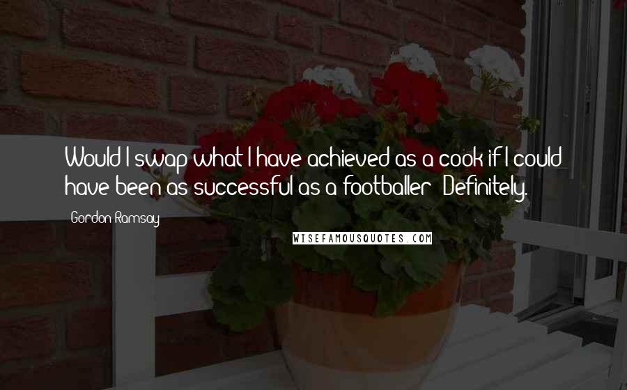 Gordon Ramsay Quotes: Would I swap what I have achieved as a cook if I could have been as successful as a footballer? Definitely.