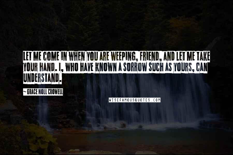 Grace Noll Crowell Quotes: Let me come in when you are weeping, friend, and let me take your hand. I, who have known a sorrow such as yours, can understand.