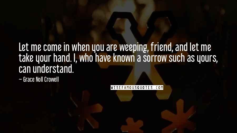 Grace Noll Crowell Quotes: Let me come in when you are weeping, friend, and let me take your hand. I, who have known a sorrow such as yours, can understand.