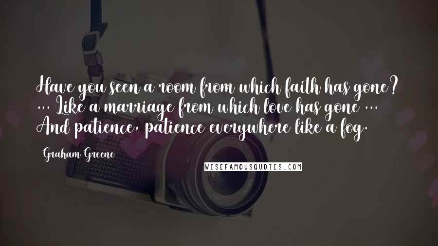 Graham Greene Quotes: Have you seen a room from which faith has gone? ... Like a marriage from which love has gone ... And patience, patience everywhere like a fog.