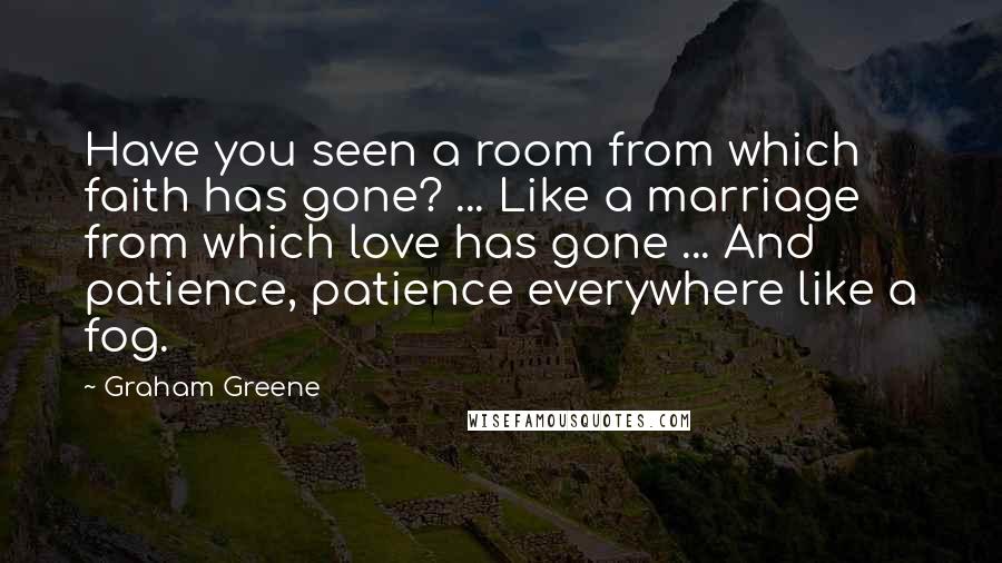 Graham Greene Quotes: Have you seen a room from which faith has gone? ... Like a marriage from which love has gone ... And patience, patience everywhere like a fog.