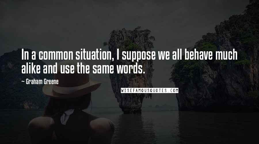 Graham Greene Quotes: In a common situation, I suppose we all behave much alike and use the same words.