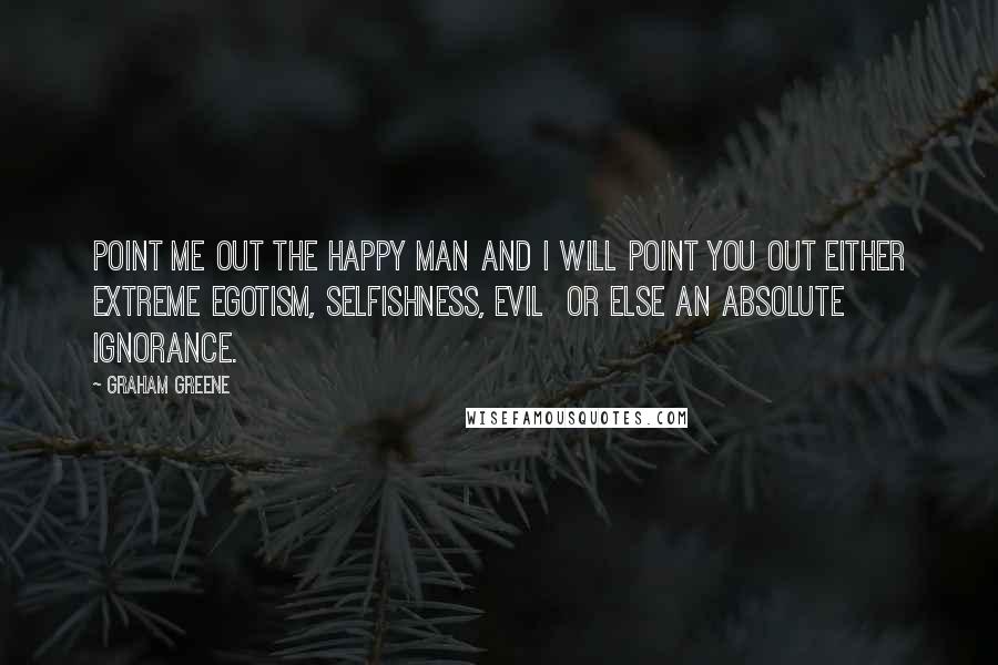 Graham Greene Quotes: Point me out the happy man and I will point you out either extreme egotism, selfishness, evil  or else an absolute ignorance.