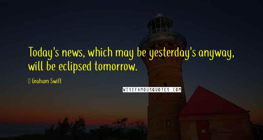 Graham Swift Quotes: Today's news, which may be yesterday's anyway, will be eclipsed tomorrow.