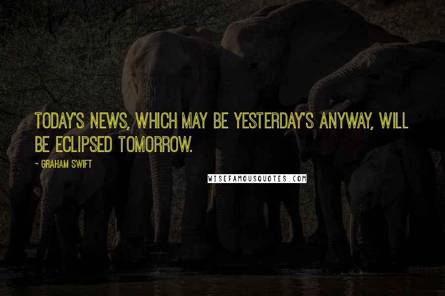 Graham Swift Quotes: Today's news, which may be yesterday's anyway, will be eclipsed tomorrow.