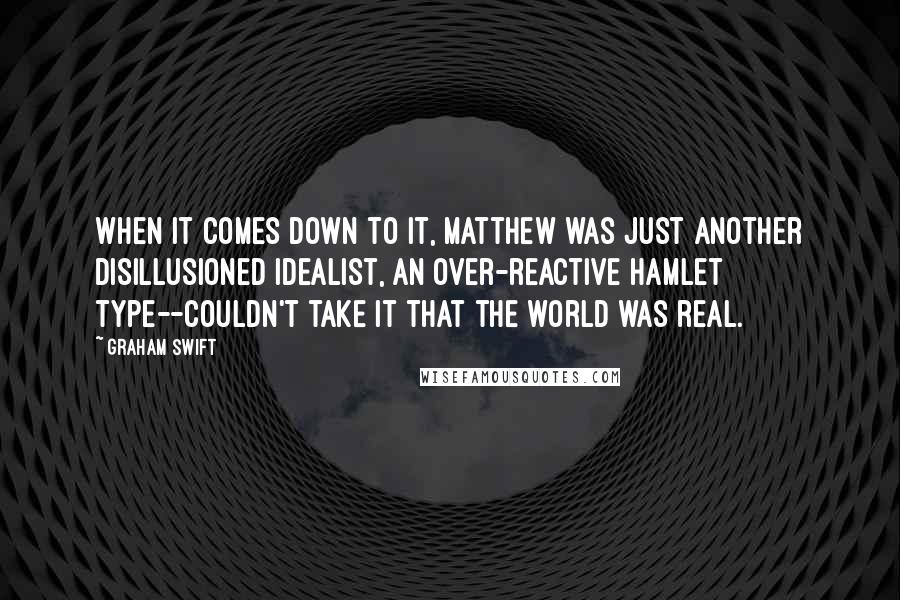 Graham Swift Quotes: When it comes down to it, Matthew was just another disillusioned idealist, an over-reactive Hamlet type--couldn't take it that the world was real.