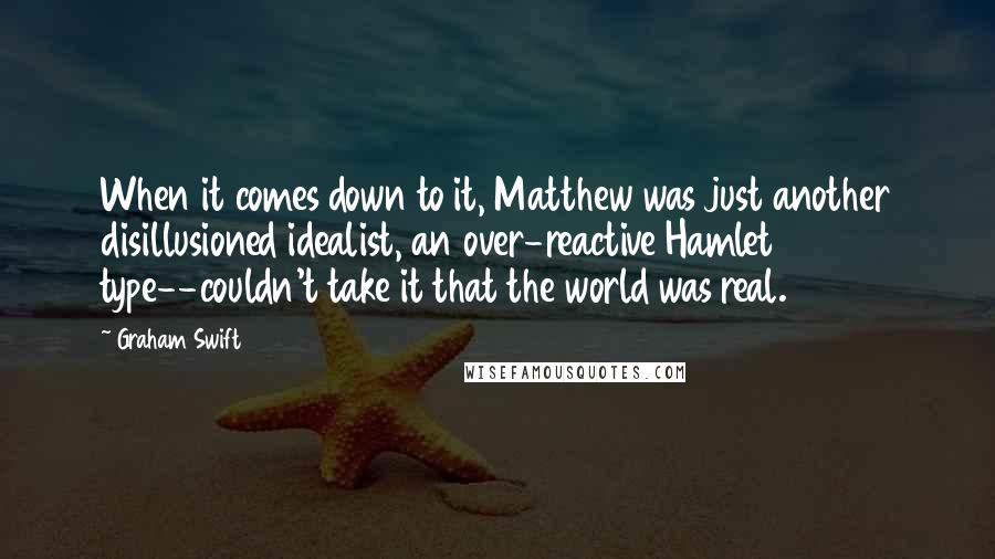 Graham Swift Quotes: When it comes down to it, Matthew was just another disillusioned idealist, an over-reactive Hamlet type--couldn't take it that the world was real.