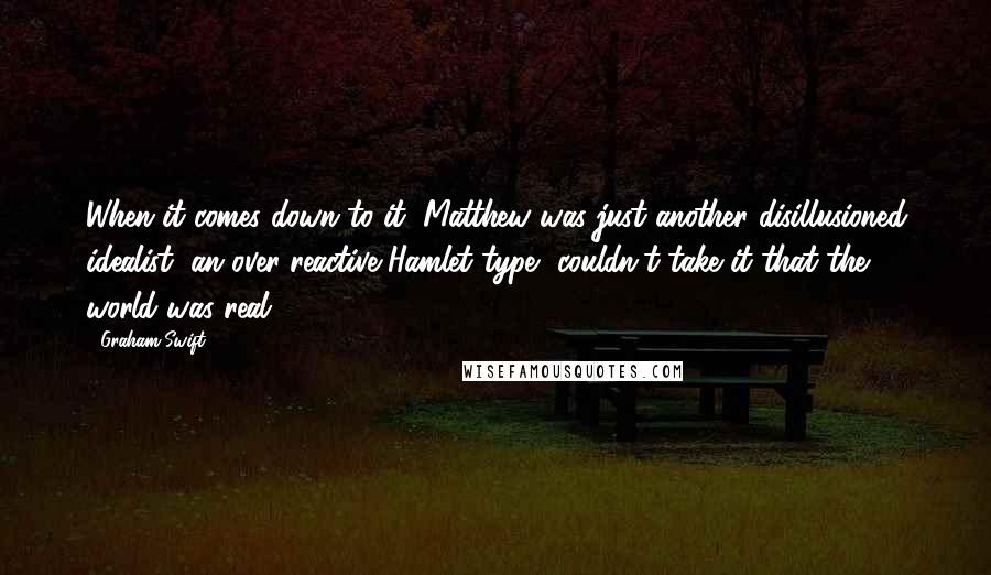 Graham Swift Quotes: When it comes down to it, Matthew was just another disillusioned idealist, an over-reactive Hamlet type--couldn't take it that the world was real.