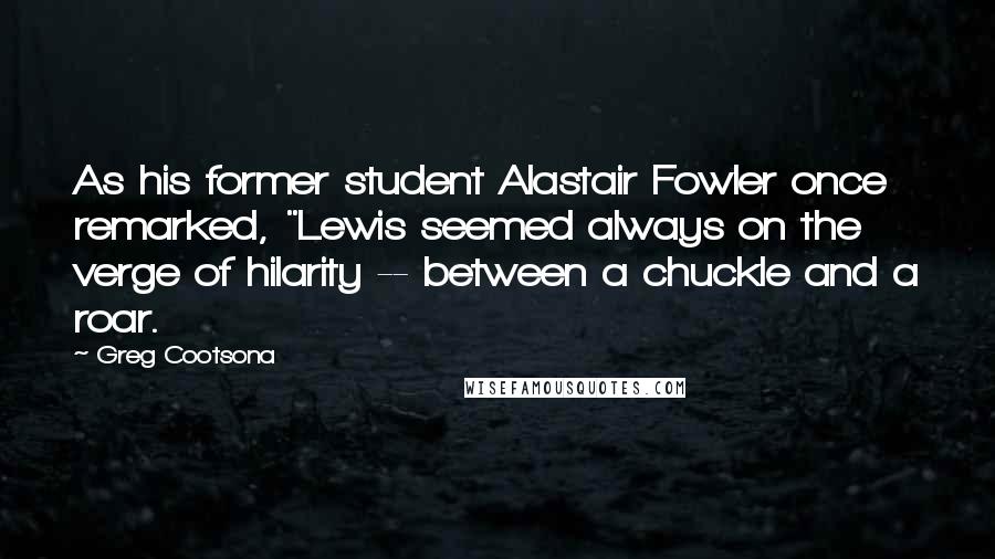 Greg Cootsona Quotes: As his former student Alastair Fowler once remarked, "Lewis seemed always on the verge of hilarity -- between a chuckle and a roar.