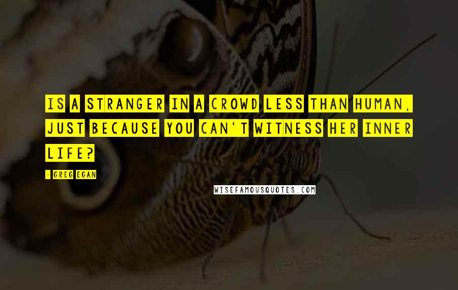 Greg Egan Quotes: Is a stranger in a crowd less than human, just because you can't witness her inner life?