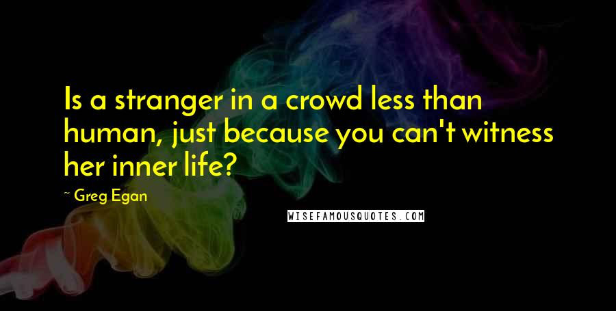 Greg Egan Quotes: Is a stranger in a crowd less than human, just because you can't witness her inner life?