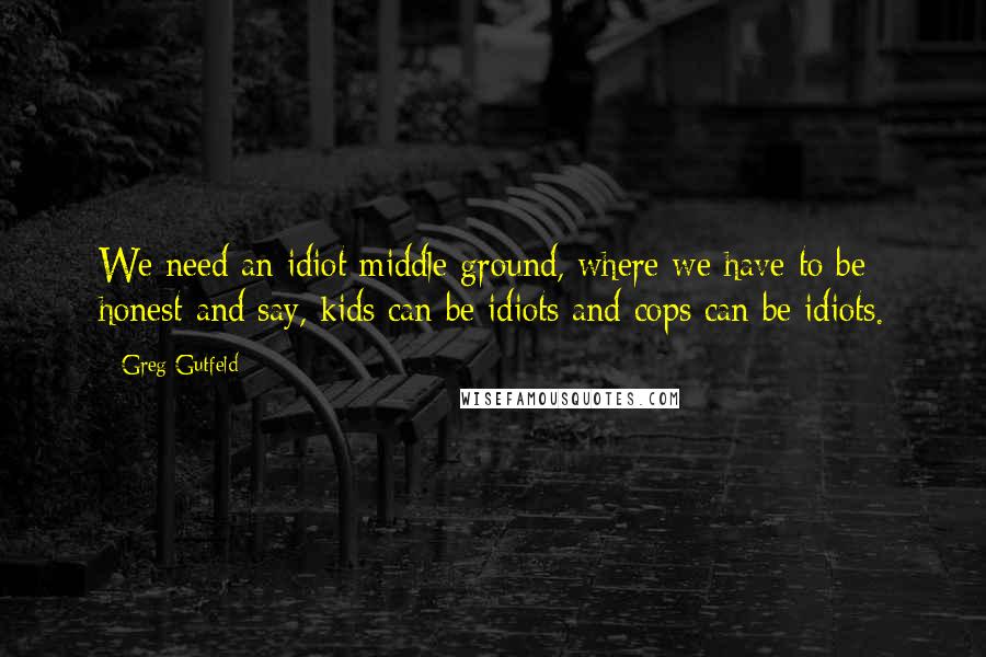 Greg Gutfeld Quotes: We need an idiot middle ground, where we have to be honest and say, kids can be idiots and cops can be idiots.