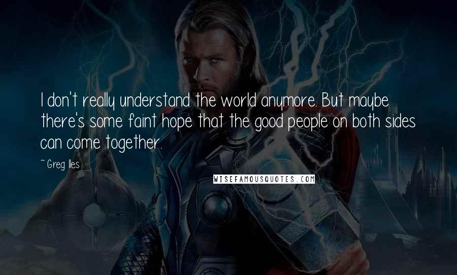 Greg Iles Quotes: I don't really understand the world anymore. But maybe there's some faint hope that the good people on both sides can come together.