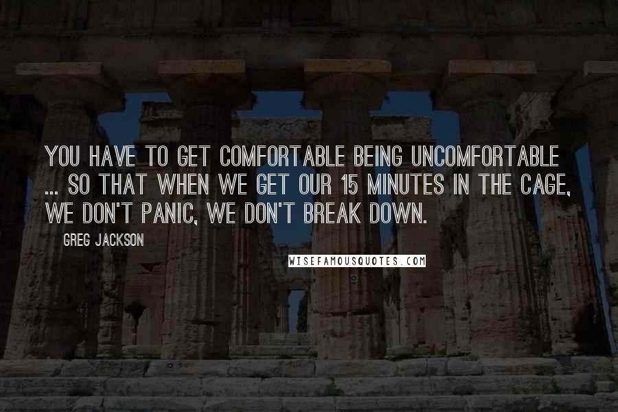 Greg Jackson Quotes: You have to get comfortable being uncomfortable ... so that when we get our 15 minutes in the cage, we don't panic, we don't break down.