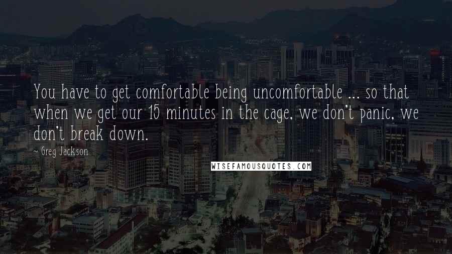 Greg Jackson Quotes: You have to get comfortable being uncomfortable ... so that when we get our 15 minutes in the cage, we don't panic, we don't break down.