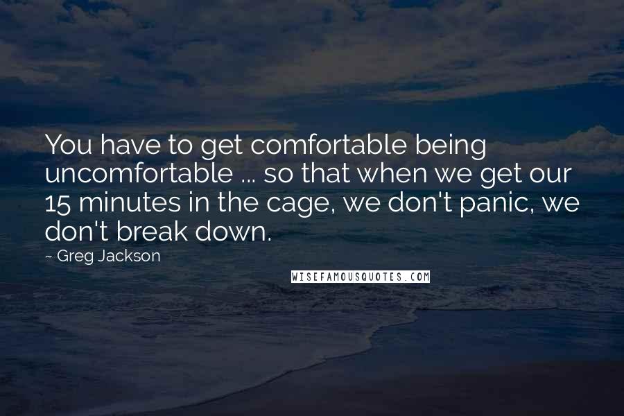 Greg Jackson Quotes: You have to get comfortable being uncomfortable ... so that when we get our 15 minutes in the cage, we don't panic, we don't break down.