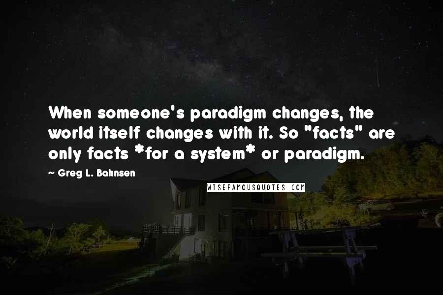 Greg L. Bahnsen Quotes: When someone's paradigm changes, the world itself changes with it. So "facts" are only facts *for a system* or paradigm.