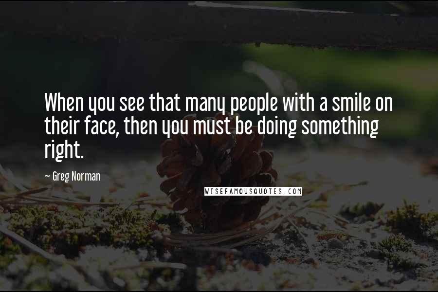 Greg Norman Quotes: When you see that many people with a smile on their face, then you must be doing something right.