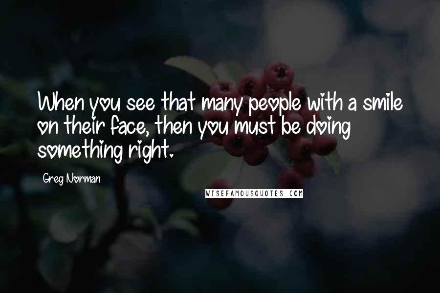 Greg Norman Quotes: When you see that many people with a smile on their face, then you must be doing something right.