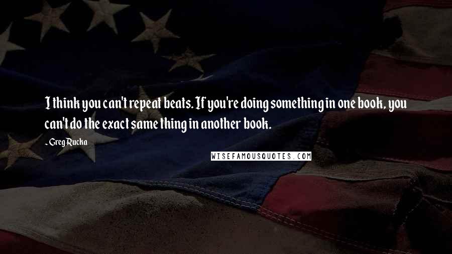 Greg Rucka Quotes: I think you can't repeat beats. If you're doing something in one book, you can't do the exact same thing in another book.