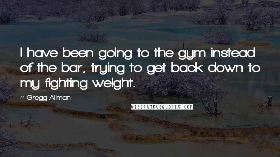 Gregg Allman Quotes: I have been going to the gym instead of the bar, trying to get back down to my fighting weight.