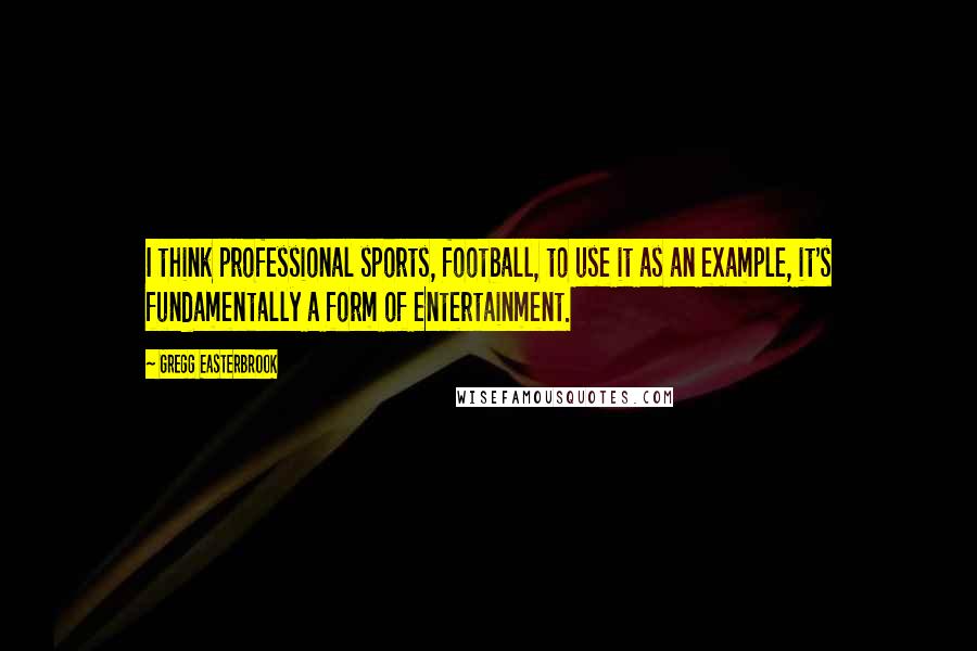 Gregg Easterbrook Quotes: I think professional sports, football, to use it as an example, it's fundamentally a form of entertainment.