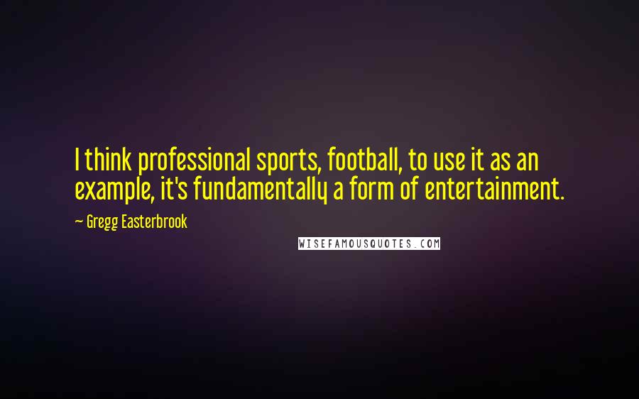 Gregg Easterbrook Quotes: I think professional sports, football, to use it as an example, it's fundamentally a form of entertainment.