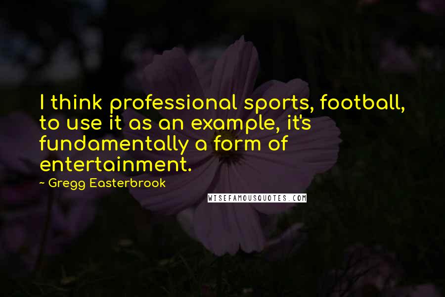 Gregg Easterbrook Quotes: I think professional sports, football, to use it as an example, it's fundamentally a form of entertainment.