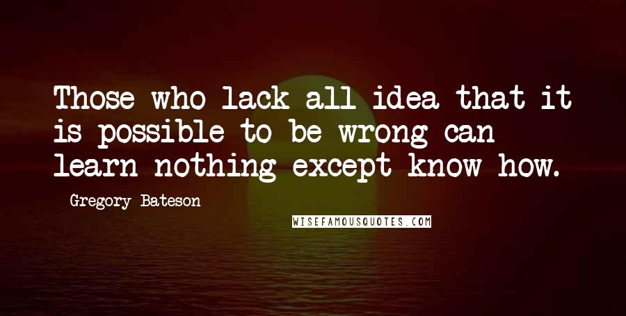 Gregory Bateson Quotes: Those who lack all idea that it is possible to be wrong can learn nothing except know-how.