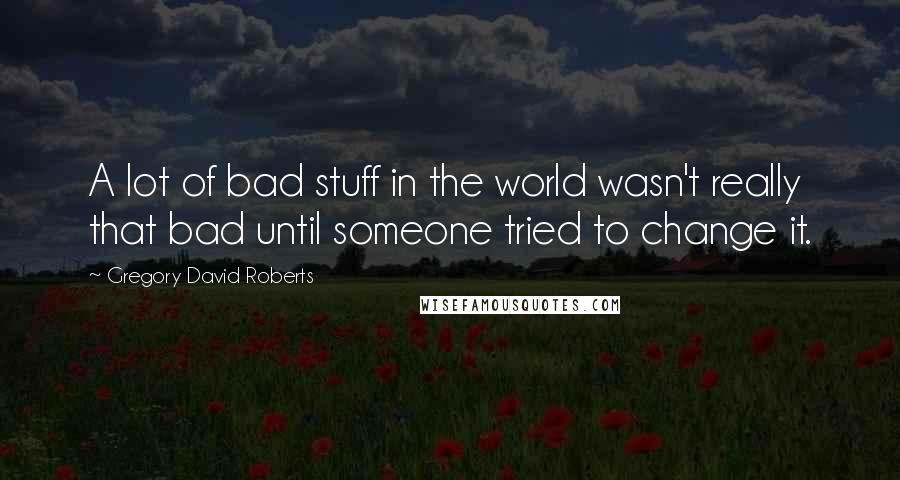 Gregory David Roberts Quotes: A lot of bad stuff in the world wasn't really that bad until someone tried to change it.