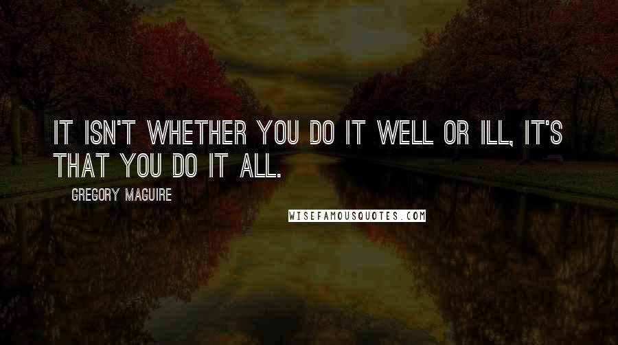 Gregory Maguire Quotes: It isn't whether you do it well or ill, it's that you do it all.