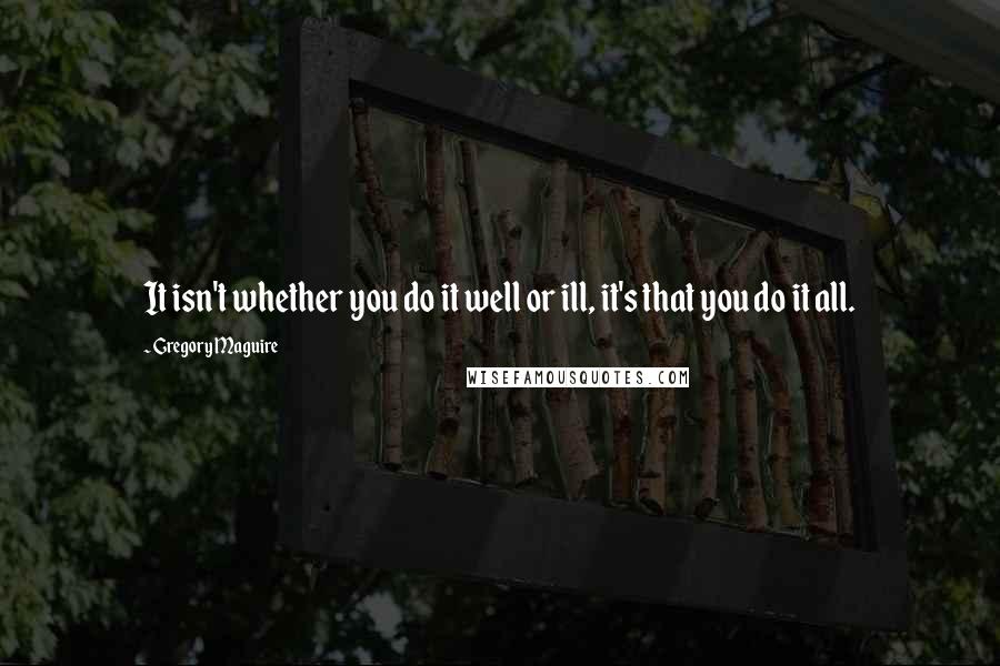 Gregory Maguire Quotes: It isn't whether you do it well or ill, it's that you do it all.