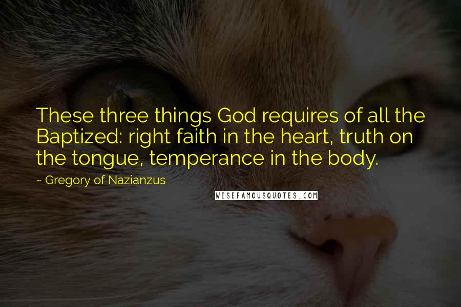 Gregory Of Nazianzus Quotes: These three things God requires of all the Baptized: right faith in the heart, truth on the tongue, temperance in the body.