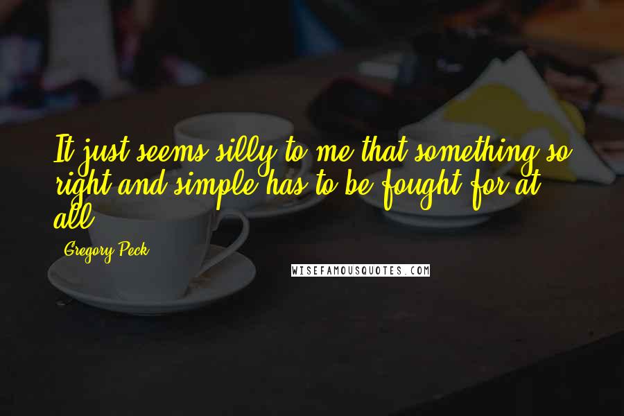 Gregory Peck Quotes: It just seems silly to me that something so right and simple has to be fought for at all.