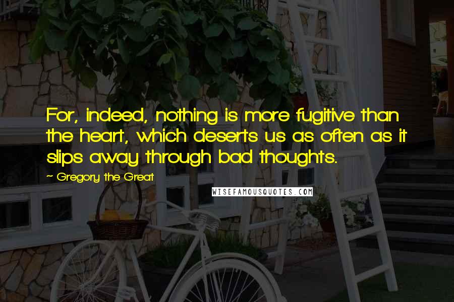 Gregory The Great Quotes: For, indeed, nothing is more fugitive than the heart, which deserts us as often as it slips away through bad thoughts.